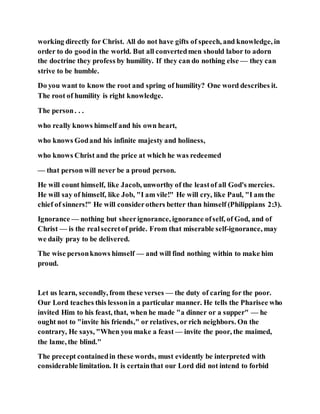 working directly for Christ. All do not have gifts of speech, and knowledge, in
order to do goodin the world. But all convertedmen should labor to adorn
the doctrine they profess by humility. If they can do nothing else — they can
strive to be humble.
Do you want to know the root and spring of humility? One word describes it.
The root of humility is right knowledge.
The person. . .
who really knows himself and his own heart,
who knows Godand his infinite majesty and holiness,
who knows Christ and the price at which he was redeemed
— that person will never be a proud person.
He will count himself, like Jacob, unworthy of the leastof all God's mercies.
He will say of himself, like Job, "I am vile!" He will cry, like Paul, "I am the
chief of sinners!" He will considerothers better than himself (Philippians 2:3).
Ignorance — nothing but sheerignorance, ignorance ofself, of God, and of
Christ — is the realsecretof pride. From that miserable self-ignorance, may
we daily pray to be delivered.
The wise personknows himself — and will find nothing within to make him
proud.
Let us learn, secondly, from these verses — the duty of caring for the poor.
Our Lord teaches this lessonin a particular manner. He tells the Pharisee who
invited Him to his feast, that, when he made "a dinner or a supper" — he
ought not to "invite his friends," or relatives, or rich neighbors. On the
contrary, He says, "When you make a feast — invite the poor, the maimed,
the lame, the blind."
The precept containedin these words, must evidently be interpreted with
considerable limitation. It is certainthat our Lord did not intend to forbid
 
