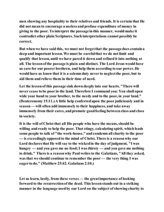 men showing any hospitality to their relatives and friends. It is certain that He
did not mean to encourage a uselessand profuse expenditure of money in
giving to the poor. To interpret the passagein this manner, would make it
contradict other plain Scriptures. Such interpretations cannot possibly be
correct.
But when we have said this, we must not forgetthat the passagedoes containa
deep and important lesson. We must be carefulthat we do not limit and
qualify that lesson, until we have pared it down and refined it into nothing at
all. The lessonofthe passageis plain and distinct. The Lord Jesus would have
us care for our poorer brethren, and help them according to our power. He
would have us know that it is a solemn duty never to neglectthe poor, but to
aid them and relieve them in their time of need.
Let the lessonof this passage sink down deeply into our hearts. "There will
never cease to be poor in the land. Therefore I command you: You shall open
wide your hand to your brother, to the needy and to the poor, in your land."
(Deuteronomy 15:11.)A little help conferredupon the poor judiciously and in
season— will often add immensely to their happiness, and take away
immensely from their cares, andpromote goodfeeling betweenclass and class
in society.
It is the will of Christ that all His people who have the means, should be
willing and ready to help the poor. That stingy, calculating spirit, which leads
some people to talk of "the work-house,"and condemn all charity to the poor
— is exceedinglyopposed to the mind of Christ. There is a reasonwhy our
Lord declares that He will say to the wickedin the day of judgment, "I was
hungry — and you gave me no food; I was thirsty — and you gave me nothing
to drink." There is a reasonwhy Paul writes to the Galatians, "All they asked,
was that we should continue to remember the poor — the very thing I was
eagerto do." (Matthew 25:42. Galatians 2:10.)
Let us learn, lastly, from these verses — the greatimportance of looking
forward to the resurrectionof the dead. This lessonstands out in a striking
manner in the language usedby our Lord on the subject of showing charity to
 