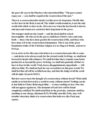 the poor. He says to the Pharisee who entertained Him, "The poor cannot
repay you — you shall be repaid at the resurrectionof the just."
There is a resurrectionafter death. Let this never be forgotten. The life that
we live here in the flesh, is not all. The visible world around us, is not the only
world with which we have to do. All is not over when the last breath is drawn,
and men and women are carried to their long home in the grave.
The trumpet shall one day sound — and the dead shall be raised
incorruptible. All who are in the graves shall hear Christ's voice and come
forth — those who have done goodto the resurrection of life, and those who
have done evil to the resurrectionof damnation. This is one of the great
foundation truths of the Christian religion. Let us cling to it firmly, and never
let it go.
Let us strive to live like men who believe in a resurrectionand a life to come
— and desire to be always ready for the eternal world. So living, we shall look
forward to death with calmness. We shall feel that there remains some better
portion for us beyond the grave. So living, we shall take patiently all that we
have to bear in this world. Trial, losses,disappointments, ingratitude — will
affectus little. We shall not look for our rewardhere in this poor world. We
shall feel that all will be rectified one day, and that the Judge of all the earth
will do right. (Genesis 18:25.)
But how canwe bear the thought of a resurrection, without dread? What shall
enable us to look forward to a world to come, without alarm? Nothing can do
it, but faith in Christ. Believing in Him — we have nothing to fear. Our sins
will not appear againstus. The demands of God's law will be found
completely satisfied. We shall stand firm in the greatday, and none shall lay
anything to our charge. (Romans 8:33.)Worldly men like Felix, may well
tremble when they think of a resurrection. But believers, like Paul, may
rejoice.
 