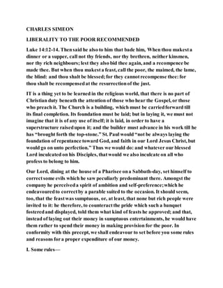 CHARLES SIMEON
LIBERALITY TO THE POOR RECOMMENDED
Luke 14:12-14. Thensaid he also to him that bade him, When thou makesta
dinner or a supper, call not thy friends, nor thy brethren, neither kinsmen,
nor thy rich neighbours; lest they also bid thee again, and a recompence be
made thee. But when thou makesta feast, call the poor, the maimed, the lame,
the blind: and thou shalt be blessed;for they cannotrecompense thee:for
thou shalt be recompensedat the resurrectionof the just.
IT is a thing yet to be learned in the religious world, that there is no part of
Christian duty beneath the attention of those who hear the Gospel, or those
who preach it. The Church is a building, which must be carriedforward till
its final completion. Its foundation must be laid; but in laying it, we must not
imagine that it is of any use of itself; it is laid, in order to have a
superstructure raisedupon it; and the builder must advance in his work till he
has “brought forth the top-stone.” St. Paul would “not be always laying the
foundation of repentance toward God, and faith in our Lord Jesus Christ, but
would go on unto perfection.” Thus we would do: and whatever our blessed
Lord inculcated on his Disciples, thatwould we also inculcate on all who
profess to belong to him.
Our Lord, dining at the house of a Pharisee ona Sabbath-day, set himself to
correctsome evils which he saw peculiarly predominant there. Amongst the
company he perceiveda spirit of ambition and self-preference;which he
endeavouredto correctby a parable suited to the occasion. It should seem,
too, that the feastwas sumptuous, or, at least, that none but rich people were
invited to it: he therefore, to counteractthe pride which such a banquet
fosteredand displayed, told them what kind of feasts he approved; and that,
instead of laying out their money in sumptuous entertainments, he would have
them rather to spend their money in making provision for the poor. In
conformity with this precept, we shall endeavour to set before you some rules
and reasons fora proper expenditure of our money.
I. Some rules—
 