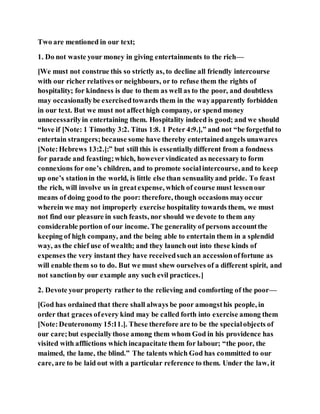Two are mentioned in our text;
1. Do not waste your money in giving entertainments to the rich—
[We must not construe this so strictly as, to decline all friendly intercourse
with our richer relatives or neighbours, or to refuse them the rights of
hospitality; for kindness is due to them as well as to the poor, and doubtless
may occasionallybe exercisedtowards them in the wayapparently forbidden
in our text. But we must not affecthigh company, or spend money
unnecessarilyin entertaining them. Hospitality indeed is good; and we should
“love if [Note: 1 Timothy 3:2. Titus 1:8. 1 Peter 4:9.],” and not “be forgetful to
entertain strangers;because some have thereby entertained angels unawares
[Note:Hebrews 13:2.]:” but still this is essentiallydifferent from a fondness
for parade and feasting;which, howevervindicated as necessaryto form
connexions for one’s children, and to promote socialintercourse, and to keep
up one’s stationin the world, is little else than sensualityand pride. To feast
the rich, will involve us in greatexpense, which of course must lessenour
means of doing goodto the poor: therefore, though occasions mayoccur
wherein we may not improperly exercise hospitality towards them, we must
not find our pleasure in such feasts, nor should we devote to them any
considerable portion of our income. The generality of persons accountthe
keeping of high company, and the being able to entertain them in a splendid
way, as the chief use of wealth; and they launch out into these kinds of
expenses the very instant they have receivedsuch an accessionoffortune as
will enable them so to do. But we must shew ourselves of a different spirit, and
not sanctionby our example any such evil practices.]
2. Devote your property rather to the relieving and comforting of the poor—
[God has ordained that there shall always be poor amongsthis people, in
order that graces ofevery kind may be called forth into exercise among them
[Note:Deuteronomy 15:11.]. These therefore are to be the specialobjects of
our care;but especiallythose among them whom God in his providence has
visited with afflictions which incapacitate them for labour; “the poor, the
maimed, the lame, the blind.” The talents which God has committed to our
care, are to be laid out with a particular reference to them. Under the law, it
 