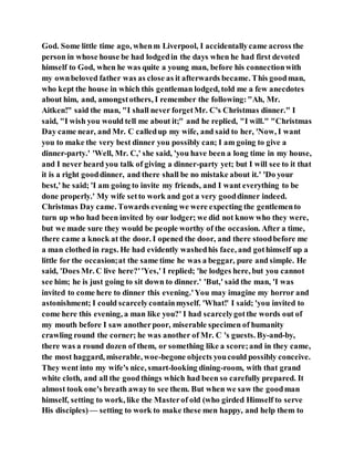 God. Some little time ago, whenm Liverpool, I accidentallycame across the
person in whose house be had lodgedin the days when he had first devoted
himself to God, when he was quite a young man, before his connectionwith
my ownbeloved father was as close as it afterwards became. This goodman,
who kept the house in which this gentleman lodged, told me a few anecdotes
about him, and, amongstothers, I remember the following:"Ah, Mr.
Aitken!" said the man, "I shall never forgetMr. C's Christmas dinner." I
said, "I wish you would tell me about it;" and he replied, "I will." "Christmas
Day came near, and Mr. C calledup my wife, and said to her, 'Now, I want
you to make the very best dinner you possibly can; I am going to give a
dinner-party.' 'Well, Mr. C,' she said, 'you have been a long time in my house,
and I never heard you talk of giving a dinner-party yet; but I will see to it that
it is a right gooddinner, and there shall be no mistake about it.' 'Do your
best,' he said; 'I am going to invite my friends, and I want everything to be
done properly.' My wife setto work and got a very gooddinner indeed.
Christmas Day came. Towards evening we were expecting the gentlemento
turn up who had been invited by our lodger; we did not know who they were,
but we made sure they would be people worthy of the occasion. After a time,
there came a knock at the door. I opened the door, and there stoodbefore me
a man clothed in rags. He had evidently washedhis face, and gothimself up a
little for the occasion;at the same time he was a beggar, pure and simple. He
said, 'Does Mr. C live here?''Yes,' I replied; 'he lodges here, but you cannot
see him; he is just going to sit down to dinner.' 'But,' said the man, 'I was
invited to come here to dinner this evening.'You may imagine my horror and
astonishment; I could scarcelycontainmyself. 'What!' I said; 'you invited to
come here this evening, a man like you?' I had scarcelygotthe words out of
my mouth before I saw anotherpoor, miserable specimen of humanity
crawling round the corner; he was another of Mr. C 's guests. By-and-by,
there was a round dozen of them, or something like a score;and in they came,
the most haggard, miserable, woe-begone objects youcould possibly conceive.
They went into my wife's nice, smart-looking dining-room, with that grand
white cloth, and all the goodthings which had been so carefully prepared. It
almost took one's breath awayto see them. But when we saw the goodman
himself, setting to work, like the Masterof old (who girded Himself to serve
His disciples) — setting to work to make these men happy, and help them to
 
