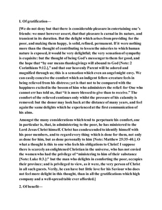 I. Of gratification—
[We do not deny but that there is considerable pleasure in entertaining one’s
friends: we must however assert, thatthat pleasure is carnal in its nature, and
transient in its duration. But the delight which arises from providing for the
poor, and making them happy, is solid, refined, permanent. If it were nothing
more than the thought of contributing to lessenthe miseries to which human
nature is exposed, it would be very delightful; the very sensationof sympathy
is exquisite: but the thought of being God’s messengerto them for good, and
the hope that “by our means thanksgivings will abound to God [Note:2
Corinthians 9:12.],” and that our heavenly Parent will be adored and
magnified through us; this is a sensationwhich even an angelmight envy. We
can easilyconceive the comfort which an indigent fellow-creature feels in
being relieved from his distress;yet is that not to be compared with the
happiness excitedin the bosom of him who administers the relief: for One who
cannot err has told us, that “it is more blessedto give than to receive.” The
comfort of the relieved continues only whilst the pressure of his calamity is
removed: but the donor may look back at the distance of many years, and feel
againthe same delights which he experiencedat the first communication of
his alms.
Amongst the many considerations whichtend to perpetuate his comfort, one
in particular is, that, in administering to the poor, he has ministered to the
Lord Jesus Christ himself. Christ has condescendedto identify himself with
his poor members, and to regardevery thing which is done for them, not only
as done for him, but as done personally to him [Note:Matthew 25:35-40.]. O
what a thought is this to one who feels his obligations to Christ! I suppose
there is scarcelyan enlightened Christian in the universe, who has not envied
the womenwho had the privilege of “ministering to him of their substance
[Note:Luke 8:3.]:” but the man who delights in comforting the poor, occupies
their province; and is privileged to view, as it were, the very person of Christ
in all such guests. Verily, he can have but little love for his Saviour who does
not feelmore delight in this thought, than in all the gratifications which high
company and a well-spreadtable ever afforded.]
2. Of benefit—
 