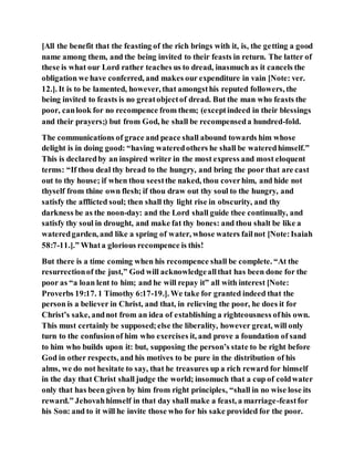 [All the benefit that the feasting of the rich brings with it, is, the getting a good
name among them, and the being invited to their feasts in return. The latter of
these is what our Lord rather teaches us to dread, inasmuch as it cancels the
obligation we have conferred, and makes our expenditure in vain [Note: ver.
12.]. It is to be lamented, however, that amongsthis reputed followers, the
being invited to feasts is no greatobjectof dread. But the man who feasts the
poor, canlook for no recompence from them; (exceptindeed in their blessings
and their prayers;) but from God, he shall be recompenseda hundred-fold.
The communications of grace and peace shall abound towards him whose
delight is in doing good: “having wateredothers he shall be wateredhimself.”
This is declaredby an inspired writer in the most express and most eloquent
terms: “If thou deal thy bread to the hungry, and bring the poor that are cast
out to thy house; if when thou seestthe naked, thou coverhim, and hide not
thyself from thine own flesh; if thou draw out thy soul to the hungry, and
satisfy the afflicted soul; then shall thy light rise in obscurity, and thy
darkness be as the noon-day: and the Lord shall guide thee continually, and
satisfy thy soul in drought, and make fat thy bones: and thou shalt be like a
wateredgarden, and like a spring of water, whose waters failnot [Note:Isaiah
58:7-11.].” Whata glorious recompence is this!
But there is a time coming when his recompence shall be complete. “At the
resurrectionof the just,” God will acknowledgeallthat has been done for the
poor as “a loan lent to him; and he will repay it” all with interest [Note:
Proverbs 19:17. 1 Timothy 6:17-19.]. We take for granted indeed that the
person is a believer in Christ, and that, in relieving the poor, he does it for
Christ’s sake, andnot from an idea of establishing a righteousness ofhis own.
This must certainly be supposed;else the liberality, however great, will only
turn to the confusionof him who exercises it, and prove a foundation of sand
to him who builds upon it: but, supposing the person’s state to be right before
God in other respects, and his motives to be pure in the distribution of his
alms, we do not hesitate to say, that he treasures up a rich reward for himself
in the day that Christ shall judge the world; insomuch that a cup of coldwater
only that has been given by him from right principles, “shall in no wise lose its
reward.” Jehovahhimself in that day shall make a feast, a marriage-feastfor
his Son: and to it will he invite those who for his sake provided for the poor.
 