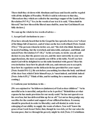There shall they sit down with Abraham and Isaac and Jacob;and be regaled
with all the delights of Paradise. Wellis it said in reference to that day,
“Blessedare they which are calledto the marriage-supperof the Lamb [Note:
Revelation19:7-9.].” Yes;in the words of our text it is said, “Thoushalt be
blessed;” but how blessedthe liberal man shall be, none but God himself can
fully declare.]
We sum up the whole in two words of advice—
1. AcceptGod’s invitations to you—
[You have already heard that in his Gospelhe has spreada feast, even “a feast
of fat things full of marrow, and of wines on the lees wellrefined [Note: Isaiah
25:6.].” The persons whom he invites are, not “the rich who think themselves
in need of nothing, but the wretched, and miserable, and poor, and blind, and
naked[Note: Revelation3:17-18.].” As his servants, we invite you all; and
declare to you, that the pooreryou are, and the more unworthy in your own
apprehensions, the more acceptable you will be at his table. NeedI say how
much God will be delighted to see his table furnished with guests? Hearhis
own invitation: hear how he pleads with you, and entreats you to acceptit;
hear how he expatiates on the delicacieshe has provided for your repast
[Note:Isaiah 55:1-2.]. He sets before you nothing less than the body and blood
of his dear Son; which Christ himself says, is “meatindeed, and drink indeed
[Note:John 6:55.].” Think of this, and let nothing for a moment delay your
coming.]
2. Conform your invitations to his—
[We are enjoined to “be followers (imitators) of God as dear children:” “to be
merciful as he is merciful, and perfect as he is perfect.” Beholdthen at what
expense he has made provision for our needy souls!“he has not spared even
his ownSon, but has delivered him up for us all.” Let not us then grudge any
sacrifice for the comfort and support of our afflicted brethren. Economy
should be practised, in order to liberality; and self-denial, in order to an
enlarging of our ability to supply the wants of others. You well “know the
grace ofour Lord Jesus Christ, that, though he was rich, yet for our sakes he
became poor, that we through his poverty might be rich [Note:2 Corinthians
 