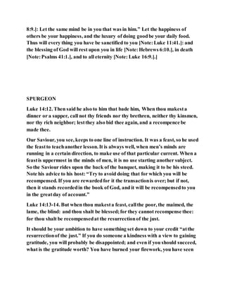 8:9.]: Let the same mind be in you that was in him.” Let the happiness of
others be your happiness, and the luxury of doing goodbe your daily food.
Thus will every thing you have be sanctified to you [Note:Luke 11:41.]: and
the blessing of God will rest upon you in life [Note:Hebrews 6:10.], in death
[Note:Psalms 41:1.], and to all eternity [Note: Luke 16:9.].]
SPURGEON
Luke 14:12. Then said he also to him that bade him, When thou makesta
dinner or a supper, call not thy friends nor thy brethren, neither thy kinsmen,
nor thy rich neighbor; lestthey also bid thee again, and a recompence be
made thee.
Our Saviour, you see, keeps to one line of instruction. It was a feast, so he used
the feastto teachanother lesson. It is always well, when men’s minds are
running in a certain direction, to make use of that particular current. When a
feastis uppermost in the minds of men, it is no use starting another subject.
So the Saviour rides upon the back of the banquet, making it to be his steed.
Note his advice to his host: “Try to avoid doing that for which you will be
recompensed. If you are rewardedfor it the transactionis over; but if not,
then it stands recordedin the book of God, and it will be recompensedto you
in the greatday of account.”
Luke 14:13-14. But when thou makesta feast, callthe poor, the maimed, the
lame, the blind: and thou shalt be blessed;for they cannot recompense thee:
for thou shalt be recompensedat the resurrectionof the just.
It should be your ambition to have something set down to your credit “atthe
resurrectionof the just.” If you do someone a kindness with a view to gaining
gratitude, you will probably be disappointed; and even if you should succeed,
what is the gratitude worth? You have burned your firework, you have seen
 