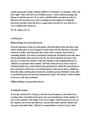 spend a pleasantevening, without stiffness or formality, we thought, 'After all,
he is right. This is the best sort of dinner-party;' and we did not grudge the
labour we had bestowed." Now,I have told that little anecdote in order to
illustrate the fact that our Lord's teaching on such subjects is eminently
practical, and that when He gives a suggestion, youmay be sure that it is a
very sensible and sound one.
(W. H. Aitken, M. A.)
Call the poor
Biblical things not generallyknown.
Pocockeinforms us, that an Arab prince will often dine before his door, and
call to all that pass, even to beggars, in the name of God, and they come and
sit down to table, and when they have done retire with the usual form of
returning thanks. It is always customaryamong the Orientals to provide more
meats and drinks than are necessaryfor the feast!and then, the poor who
pass by, or whom the rumour of the feastbrings to the neighbourhood, are
calledin to consume what remains. This they often do in an outer room, to
which the dishes are removed from the apartment in which the invited guests
have feasted;or otherwise, every invited guest, when he has done, withdraws
from the table, and his place is takenby another personof inferior rank, and
so on, till the poorestcome and consume the whole. The former of these modes
is, however, the most common.
(Biblical things not generallyknown.)
Feeding the hungry
It was the custom of St. Gregory, when he became pope, to entertain every
evening at his own table twelve poor men, in remembrance of the number of
our Lord's apostles. One night, as he sat at supper with his guests, be saw, to
his surprise, not twelve but thirteen, seatedathis table; and he called to his
steward, and said to him, "Did not I command thee to invite twelve? and,
 