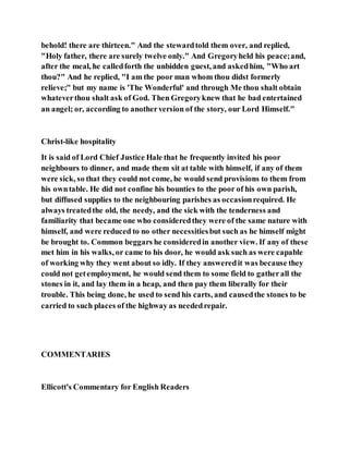 behold! there are thirteen." And the stewardtold them over, and replied,
"Holy father, there are surely twelve only." And Gregoryheld his peace;and,
after the meal, he calledforth the unbidden guest, and askedhim, "Who art
thou?" And he replied, "I am the poor man whom thou didst formerly
relieve;" but my name is 'The Wonderful' and through Me thou shalt obtain
whateverthou shalt ask of God. Then Gregoryknew that he bad entertained
an angel; or, according to anotherversion of the story, our Lord Himself."
Christ-like hospitality
It is said of Lord Chief Justice Hale that he frequently invited his poor
neighbours to dinner, and made them sit at table with himself, if any of them
were sick, so that they could not come, he would send provisions to them from
his owntable. He did not confine his bounties to the poor of his own parish,
but diffused supplies to the neighbouring parishes as occasionrequired. He
always treatedthe old, the needy, and the sick with the tenderness and
familiarity that became one who consideredthey were of the same nature with
himself, and were reduced to no other necessitiesbut such as he himself might
be brought to. Common beggars he consideredin another view. If any of these
met him in his walks, or came to his door, he would ask such as were capable
of working why they went about so idly. If they answeredit was because they
could not getemployment, he would send them to some field to gatherall the
stones in it, and lay them in a heap, and then pay them liberally for their
trouble. This being done, he used to send his carts, and causedthe stones to be
carried to such places of the highway as neededrepair.
COMMENTARIES
Ellicott's Commentary for English Readers
 