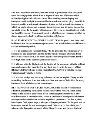 and now, both there and here, men are under a greattemptation to expend
upon mere enjoyment of this kind a degree of time and of income which
seriouslycripples and enfeebles them. Thus that is given to display and
indulgence which might be reservedfor benevolence andfor piety; thus life is
lowered, and its whole service is reduced; thus we fail to reach the stature to
which we might attain, and to render to our Masterand his cause the service
we might bring. In the matter of indulgence, direct or (as here) indirect, while
we should keepawayfrom asceticism, it is of still greaterconsequencethat we
do not approacha faulty and incapacitating selfishness.
II. AN INVITATION TO A NOBLE HABIT. "Callthe poor... and thou shalt
be blessed;for they cannotrecompense thee." An actof disinterestedkindness
carries its blessing with it.
1. It is an intrinsically excellent thing. "To do goodand to communicate" is
honourable and admirable; and to do this with no thought of return from
those who are benefited, is an act of peculiar and exceptionalworth. It takes
very high rank in the scale ofspiritual nobleness.
2. It allies us with the highest and the best in all the universe; with the noblest
men and womenthat ever lived in any land or age;with the angels ofGod
(Hebrews 1:14); with our Divine Exemplar (Mark 10:45); with the eternal
Father himself (Matthew 5:45).
3. It leaves a benign and elevating influence on our own spirit. Every man is
something the better, is so much the worthier and more Christ-like, for every
humblest deed of disinterestedbenevolence.
III. THE PROMISE OF A PURE REWARD. If the idea of recompense is
admitted, everything turns upon the characterofthe reward, so far as the
virtue of the action is concerned. To do something for an immediate and
sensible reward is unmeritorious; to act in the hope of some pure and distant
recompense is an estimable because a spiritual procedure. Our life is, then,
basedupon faith, upon hope, and especiallyupon patience. To do goodand to
be content to wait for our recompense until "the resurrection of the just,"
when we shall reap the approval of the Divine Masterand the gratitude of
 