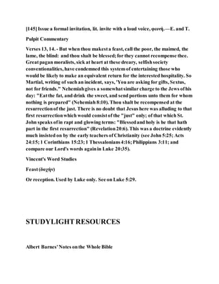 [145]Issue a formal invitation, lit. invite with a loud voice, φωνή.—E. and T.
Pulpit Commentary
Verses 13, 14. - But when thou makesta feast, call the poor, the maimed, the
lame, the blind: and thou shalt be blessed;for they cannot recompense thee.
Greatpagan moralists, sick at heart at these dreary, selfishsociety
conventionalities, have condemned this system of entertaining those who
would be likely to make an equivalent return for the interested hospitality. So
Martial, writing of such an incident, says, 'You are asking for gifts, Sextus,
not for friends." Nehemiahgives a somewhatsimilar charge to the Jews ofhis
day: "Eatthe fat, and drink the sweet, and send portions unto them for whom
nothing is prepared" (Nehemiah 8:10). Thou shalt be recompensed at the
resurrectionof the just. There is no doubt that Jesus here was alluding to that
first resurrectionwhich would consistof the "just" only; of that which St.
John speaks ofin rapt and glowing terms: "Blessedand holy is he that hath
part in the first resurrection" (Revelation20:6). This was a doctrine evidently
much insisted on by the early teachers ofChristianity (see John 5:25; Acts
24:15;1 Corinthians 15:23;1 Thessalonians4:16;Philippians 3:11; and
compare our Lord's words againin Luke 20:35).
Vincent's Word Studies
Feast(δοχήν)
Or reception. Used by Luke only. See on Luke 5:29.
STUDYLIGHTRESOURCES
Albert Barnes'Notes onthe Whole Bible
 