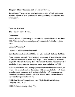 The poor - Those who are destitute of comfortable food.
The maimed - Those who are deprived of any member of their body, as an
arm or a leg or who have not the use of them so that they can labor for their
own support.
Copyright Statement
These files are public domain.
Bibliography
Barnes, Albert. "Commentaryon Luke 14:13". "Barnes'Notesonthe Whole
Bible". https:https://www.studylight.org/commentaries/bnb/luke-14.html.
1870.
return to 'Jump List'
Coffman's Commentaries on the Bible
But when thou makesta feast, bid the poor, the maimed, the lame, the blind.
Boles'comment on this is: "It is far better to give to relieve the distressedthan
to set a feastto those who do not need it."[21]A man is not in the true sense
hospitable who entertains only those who can entertain him. "Such interested
hospitality is not wrong, but it does not lay up treasure in heaven."[22]
With this word to the host, Jesus pinpointed the third of three distortions, or
reverse ethics, which marked the conduct of his hearers. In Luke 14:5, it was
love of property elevatedover love of men; in Luke 14:7, it was pride and
conceitelevatedabove humility; and here in these verses it was selfishness
elevatedabove genuine hospitality.
[21] H. Leo Boles, Commentary on Luke (Nashville: GospelAdvocate
Company, 1940), p. 285.
[22] J. R. Dummelow, op. cit., p. 757.
 