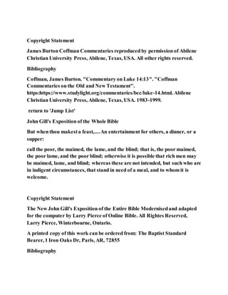 Copyright Statement
James Burton Coffman Commentaries reproduced by permission of Abilene
Christian University Press, Abilene, Texas, USA. All other rights reserved.
Bibliography
Coffman, James Burton. "Commentary on Luke 14:13". "Coffman
Commentaries on the Old and New Testament".
https:https://www.studylight.org/commentaries/bcc/luke-14.html. Abilene
Christian University Press, Abilene, Texas, USA. 1983-1999.
return to 'Jump List'
John Gill's Exposition of the Whole Bible
But when thou makesta feast,....An entertainment for others, a dinner, or a
supper:
call the poor, the maimed, the lame, and the blind; that is, the poor maimed,
the poor lame, and the poor blind; otherwise it is possible that rich men may
be maimed, lame, and blind; whereas these are not intended, but such who are
in indigent circumstances, that stand in need of a meal, and to whom it is
welcome.
Copyright Statement
The New John Gill's Exposition of the Entire Bible Modernisedand adapted
for the computer by Larry Pierce of Online Bible. All Rightes Reserved,
Larry Pierce, Winterbourne, Ontario.
A printed copy of this work can be ordered from: The Baptist Standard
Bearer, 1 Iron Oaks Dr, Paris, AR, 72855
Bibliography
 