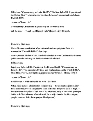 Gill, John. "Commentary on Luke 14:13". "The New JohnGill Exposition of
the Entire Bible". https:https://www.studylight.org/commentaries/geb/luke-
14.html. 1999.
return to 'Jump List'
Commentary Critical and Explanatory on the Whole Bible
call the poor — “SuchGod Himself calls” (Luke 14:21) [Bengel].
Copyright Statement
These files are a derivative of an electronic edition prepared from text
scannedby Woodside Bible Fellowship.
This expanded edition of the Jameison-Faussett-BrownCommentary is in the
public domain and may be freely used and distributed.
Bibliography
Jamieson, Robert, D.D.;Fausset,A. R.; Brown, David. "Commentary on
Luke 14:13". "CommentaryCritical and Explanatory on the Whole Bible".
https:https://www.studylight.org/commentaries/jfb/luke-14.html. 1871-8.
return to 'Jump List'
Robertson's WordPictures in the New Testament
When thou makesta feast (οταν δοχηνποιηις — hotan dochēn poiēis). οταν—
Hotan and the present subjunctive in an indefinite temporal clause. Δοχη —
Dochē means receptionas in Luke 5:29, late word, only in these two passages
in the N.T. Note absence ofarticle with these adjectives in the Greek (poor
people, maimed folks, lame people, blind people).
Copyright Statement
 