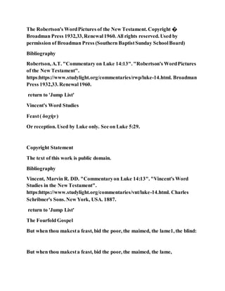 The Robertson's WordPictures of the New Testament. Copyright �
Broadman Press 1932,33,Renewal1960. All rights reserved. Used by
permission of Broadman Press (Southern BaptistSunday SchoolBoard)
Bibliography
Robertson, A.T. "Commentary on Luke 14:13". "Robertson's WordPictures
of the New Testament".
https:https://www.studylight.org/commentaries/rwp/luke-14.html. Broadman
Press 1932,33. Renewal1960.
return to 'Jump List'
Vincent's Word Studies
Feast( δοχήν)
Or reception. Used by Luke only. See on Luke 5:29.
Copyright Statement
The text of this work is public domain.
Bibliography
Vincent, Marvin R. DD. "Commentaryon Luke 14:13". "Vincent's Word
Studies in the New Testament".
https:https://www.studylight.org/commentaries/vnt/luke-14.html. Charles
Schribner's Sons. New York, USA. 1887.
return to 'Jump List'
The Fourfold Gospel
But when thou makesta feast, bid the poor, the maimed, the lame1, the blind:
But when thou makesta feast, bid the poor, the maimed, the lame,
 