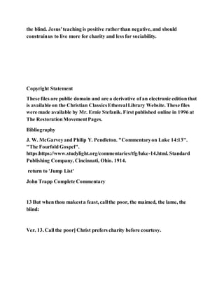 the blind. Jesus'teaching is positive rather than negative, and should
constrainus to live more for charity and less for sociability.
Copyright Statement
These files are public domain and are a derivative of an electronic edition that
is available on the Christian ClassicsEtherealLibrary Website. These files
were made available by Mr. Ernie Stefanik. First published online in 1996 at
The RestorationMovementPages.
Bibliography
J. W. McGarveyand Philip Y. Pendleton. "Commentaryon Luke 14:13".
"The Fourfold Gospel".
https:https://www.studylight.org/commentaries/tfg/luke-14.html. Standard
Publishing Company, Cincinnati, Ohio. 1914.
return to 'Jump List'
John Trapp Complete Commentary
13 But when thou makesta feast, callthe poor, the maimed, the lame, the
blind:
Ver. 13. Call the poor] Christ prefers charity before courtesy.
 