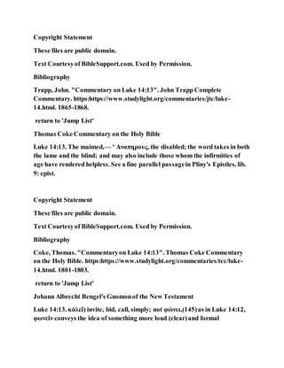 Copyright Statement
These files are public domain.
Text Courtesyof BibleSupport.com. Used by Permission.
Bibliography
Trapp, John. "Commentary on Luke 14:13". John Trapp Complete
Commentary. https:https://www.studylight.org/commentaries/jtc/luke-
14.html. 1865-1868.
return to 'Jump List'
Thomas Coke Commentary on the Holy Bible
Luke 14:13. The maimed,— ' Αναπηρους, the disabled; the word takes in both
the lame and the blind; and may also include those whom the infirmities of
age have rendered helpless. See a fine parallel passagein Pliny's Epistles, lib.
9: epist.
Copyright Statement
These files are public domain.
Text Courtesyof BibleSupport.com. Used by Permission.
Bibliography
Coke, Thomas. "Commentaryon Luke 14:13". Thomas Coke Commentary
on the Holy Bible. https:https://www.studylight.org/commentaries/tcc/luke-
14.html. 1801-1803.
return to 'Jump List'
Johann Albrecht Bengel's Gnomonof the New Testament
Luke 14:13. κάλεῖ) invite, bid, call, simply; not φώνει,(145)as in Luke 14:12,
φωνεῖν conveys the idea of something more loud (clear)and formal
 
