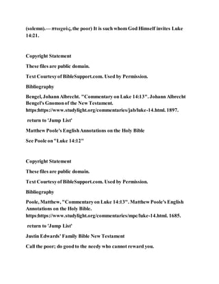 (solemn).— πτωχοὺς, the poor) It is such whom God Himself invites Luke
14:21.
Copyright Statement
These files are public domain.
Text Courtesyof BibleSupport.com. Used by Permission.
Bibliography
Bengel, JohannAlbrecht. "Commentary on Luke 14:13". Johann Albrecht
Bengel's Gnomonof the New Testament.
https:https://www.studylight.org/commentaries/jab/luke-14.html. 1897.
return to 'Jump List'
Matthew Poole's EnglishAnnotations on the Holy Bible
See Poole on"Luke 14:12"
Copyright Statement
These files are public domain.
Text Courtesyof BibleSupport.com. Used by Permission.
Bibliography
Poole, Matthew, "Commentaryon Luke 14:13". Matthew Poole's English
Annotations on the Holy Bible.
https:https://www.studylight.org/commentaries/mpc/luke-14.html. 1685.
return to 'Jump List'
Justin Edwards' Family Bible New Testament
Call the poor; do goodto the needy who cannot reward you.
 