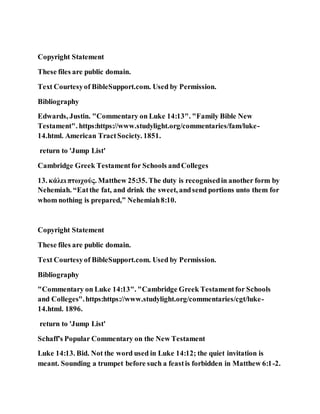 Copyright Statement
These files are public domain.
Text Courtesyof BibleSupport.com. Used by Permission.
Bibliography
Edwards, Justin. "Commentary on Luke 14:13". "Family Bible New
Testament". https:https://www.studylight.org/commentaries/fam/luke-
14.html. American TractSociety. 1851.
return to 'Jump List'
Cambridge Greek Testamentfor Schools andColleges
13. κάλει πτωχούς. Matthew 25:35. The duty is recognisedin another form by
Nehemiah. “Eatthe fat, and drink the sweet, andsend portions unto them for
whom nothing is prepared,” Nehemiah8:10.
Copyright Statement
These files are public domain.
Text Courtesyof BibleSupport.com. Used by Permission.
Bibliography
"Commentary on Luke 14:13". "Cambridge Greek Testamentfor Schools
and Colleges".https:https://www.studylight.org/commentaries/cgt/luke-
14.html. 1896.
return to 'Jump List'
Schaff's Popular Commentary on the New Testament
Luke 14:13. Bid. Not the word used in Luke 14:12; the quiet invitation is
meant. Sounding a trumpet before such a feastis forbidden in Matthew 6:1-2.
 