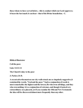those whom we have served below, - this is conduct which our Lord approves;
it bears the best mark it can bear - that of his Divine benediction. - C.
Biblical Illustrator
Call the poor.
Luke 14:12-14
The Church's duty to the poor
J. Parker, D. D.
A recent advertisementon our city walls struck me as singularly suggestive;it
containedthe words, "Godand the poor." Such a conjunction of words is
most remarkable:the highest and the lowest, He who owns all things, and they
who own nothing: it is a conjunction of extremes, and though it lookedvery
extraordinary on a placard, yet if you examine the Old and New Testaments
the idea will be discoveredalmostmore frequently than any other.
 