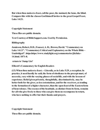 But when thou makesta feast, callthe poor, the maimed, the lame, the blind.
Compare this with the classes Godhimself invites to the greatGospelFeast,
Luke 14:21.
Copyright Statement
These files are public domain.
Text Courtesyof BibleSupport.com. Used by Permission.
Bibliography
Jamieson, Robert, D.D.;Fausset,A. R.; Brown, David. "Commentary on
Luke 14:13". "CommentaryCritical and Explanatory on the Whole Bible -
Unabridged". https:https://www.studylight.org/commentaries/jfu/luke-
14.html. 1871-8.
return to 'Jump List'
Ellicott's Commentary for English Readers
(13) When thou makesta feast.—Literally, as in Luke 5:29, a reception. In
practice, it need hardly be said, the form of obedience to the precept must, of
necessity, vary with the varying phases of sociallife, and with the lessons of
experience. Reliefgiven privately, thoughtfully, discriminatively, may be
better both for the giver, as less ostentatious, and for the receivers, as tending
to the formation of a higher character, than the open feastof the Easternform
of benevolence. The essenceofthe beatitude, as distinct from its form, remains
for all who give freely to those who can give them no recompense in return,
who have nothing to offer but their thanks and prayers.
Copyright Statement
These files are public domain.
 