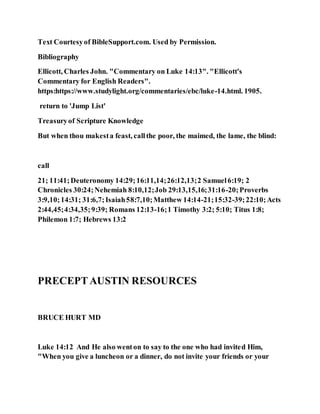 Text Courtesyof BibleSupport.com. Used by Permission.
Bibliography
Ellicott, Charles John. "Commentary on Luke 14:13". "Ellicott's
Commentary for English Readers".
https:https://www.studylight.org/commentaries/ebc/luke-14.html. 1905.
return to 'Jump List'
Treasuryof Scripture Knowledge
But when thou makesta feast, callthe poor, the maimed, the lame, the blind:
call
21; 11:41;Deuteronomy 14:29;16:11,14;26:12,13;2 Samuel6:19; 2
Chronicles 30:24;Nehemiah 8:10,12;Job 29:13,15,16;31:16-20;Proverbs
3:9,10;14:31; 31:6,7;Isaiah58:7,10;Matthew 14:14-21;15:32-39;22:10;Acts
2:44,45;4:34,35;9:39; Romans 12:13-16;1 Timothy 3:2; 5:10; Titus 1:8;
Philemon 1:7; Hebrews 13:2
PRECEPTAUSTIN RESOURCES
BRUCE HURT MD
Luke 14:12 And He also wenton to say to the one who had invited Him,
"When you give a luncheon or a dinner, do not invite your friends or your
 