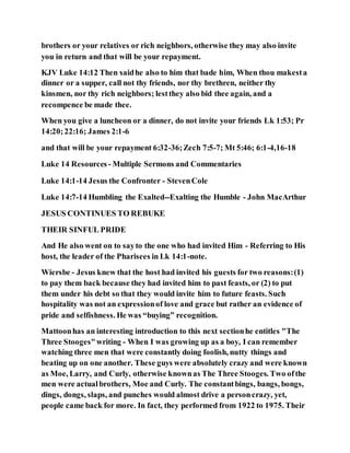 brothers or your relatives or rich neighbors, otherwise they may also invite
you in return and that will be your repayment.
KJV Luke 14:12 Then saidhe also to him that bade him, When thou makesta
dinner or a supper, call not thy friends, nor thy brethren, neither thy
kinsmen, nor thy rich neighbors; lestthey also bid thee again, and a
recompence be made thee.
When you give a luncheon or a dinner, do not invite your friends Lk 1:53; Pr
14:20;22:16; James 2:1-6
and that will be your repayment 6:32-36;Zech 7:5-7; Mt 5:46; 6:1-4,16-18
Luke 14 Resources - Multiple Sermons and Commentaries
Luke 14:1-14 Jesus the Confronter - StevenCole
Luke 14:7-14 Humbling the Exalted--Exalting the Humble - John MacArthur
JESUS CONTINUES TO REBUKE
THEIR SINFUL PRIDE
And He also went on to sayto the one who had invited Him - Referring to His
host, the leader of the Pharisees in Lk 14:1-note.
Wiersbe - Jesus knew that the host had invited his guests for two reasons:(1)
to pay them back because they had invited him to past feasts, or (2) to put
them under his debt so that they would invite him to future feasts. Such
hospitality was not an expressionof love and grace but rather an evidence of
pride and selfishness. He was “buying” recognition.
Mattoonhas an interesting introduction to this next sectionhe entitles "The
Three Stooges"writing - When I was growing up as a boy, I can remember
watching three men that were constantly doing foolish, nutty things and
beating up on one another. These guys were absolutely crazy and were known
as Moe, Larry, and Curly, otherwise knownas The Three Stooges. Two ofthe
men were actualbrothers, Moe and Curly. The constantbings, bangs, bongs,
dings, dongs, slaps, and punches would almost drive a personcrazy, yet,
people came back for more. In fact, they performed from 1922 to 1975. Their
 