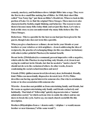 comedy, mockery, and foolishness drove Adolph Hitler into a rage. They were
the first to do a small film making fun of Hitler. In 1940, their short film
called"You Natzy Spy" put them on Hitler's DeathList. When we look in this
portion of Luke 14, we find the original Three Stooges.These menwere also
characterizedby foolish, stupid thinking and behavior. The reasonwe note
them is because many folks today think and actjust like them. Let's take a
look at this story so you can understand why many folks behave like The
Three Stooges.
Robertson- This is a parable for the host as one had just been given for the
guests, though Luke does not term this a parable.
When you give a luncheon or a dinner, do not invite your friends or your
brothers or your relatives or rich neighbors - Jesus is addressing the idea of
reciprocity, the practice of exchanging things (in this case dinner invitations)
with others (other prideful Pharisees)formutual benefit.
Do not invite (2564)(kaleo)is a command, present imperative with a negative,
which calls for this Pharisee to stop inviting only friends, et al. Jesus is not
saying he could not invite friends, but that he needed a "motive check!" He
should not do so to the exclusionof others. In other words, Jesus is
condemning his socialexclusivism(then and now)!
Friends (5384) (philos) means loved (loved one), dear, befriended, friendly,
kind. Philos can mean kindly disposedor devoted (Acts 19:31). Philos
describes one having specialinterestin someone else. One who is on intimate
terms or in close associationwith someone else
Wiersbe - Jesus does not prohibit us from entertaining family and friends, but
He warns us againstentertaining only family and friends exclusively and
habitually. That kind of “fellowship” quickly degeneratesinto a “mutual
admiration society” in which eachone tries to outdo the others and no one
dares to break the cycle. Sad to say, too much church sociallife fits this
description.
Brothers (80)(adelphos from a = denotes unity + delphus = a womb) means
brother or near kinsman.("ofthe same womb")
 