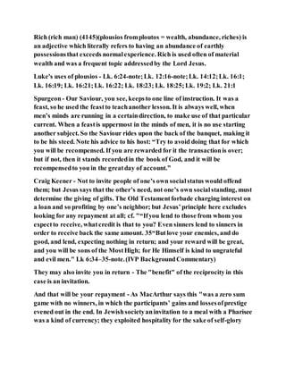 Rich (rich man) (4145)(plousios fromploutos = wealth, abundance, riches) is
an adjective which literally refers to having an abundance of earthly
possessionsthat exceeds normalexperience. Rich is used often of material
wealth and was a frequent topic addressedby the Lord Jesus.
Luke's uses of plousios - Lk. 6:24-note;Lk. 12:16-note;Lk. 14:12;Lk. 16:1;
Lk. 16:19; Lk. 16:21;Lk. 16:22; Lk. 18:23; Lk. 18:25;Lk. 19:2; Lk. 21:1
Spurgeon- Our Saviour, you see, keepsto one line of instruction. It was a
feast, so he used the feastto teachanother lesson. It is always well, when
men’s minds are running in a certaindirection, to make use of that particular
current. When a feastis uppermost in the minds of men, it is no use starting
another subject. So the Saviour rides upon the back of the banquet, making it
to be his steed. Note his advice to his host: “Try to avoid doing that for which
you will be recompensed. If you are rewarded for it the transactionis over;
but if not, then it stands recordedin the book of God, and it will be
recompensedto you in the greatday of account.”
Craig Keener - Not to invite people of one’s own socialstatus would offend
them; but Jesus says that the other’s need, not one’s own socialstanding, must
determine the giving of gifts. The Old Testamentforbade charging interest on
a loan and so profiting by one’s neighbor; but Jesus’principle here excludes
looking for any repayment at all; cf. "“Ifyou lend to those from whom you
expectto receive, whatcredit is that to you? Even sinners lend to sinners in
order to receive back the same amount. 35“Butlove your enemies, and do
good, and lend, expecting nothing in return; and your reward will be great,
and you will be sons of the MostHigh; for He Himself is kind to ungrateful
and evil men." Lk 6:34–35-note.(IVP BackgroundCommentary)
They may also invite you in return - The "benefit" of the reciprocity in this
case is an invitation.
And that will be your repayment - As MacArthur says this "was a zero sum
game with no winners, in which the participants’ gains and lossesofprestige
evened out in the end. In Jewishsocietyaninvitation to a meal with a Pharisee
was a kind of currency; they exploited hospitality for the sake of self-glory
 