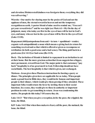and elevation. Disinterestedkindness was foreignto them; everything they did
was self-serving."
Wiersbe - Our motive for sharing must be the praise of God and not the
applause of men, the eternalreward in heaven and not the temporary
recognitionon earth. A pastor friend of mine used to remind me, “You can’t
get your rewardtwice!” and he was right (see Matt. 6:1–18). On the day of
judgment, many who today are first in the eyes of men will be last in God’s
eyes, and many who are last in the eyes of men will be first in the eyes of God
(Luke 13:30).
Repayment (468)(antapodoma from antí = in turn + apodidomi = render;
cognate verb antapodidomi) a noun which means a giving back in return for
something receivedand so that which is offered or given as recompense or
retribution (in both a goodsense and a bad sense). The thing paid back in a
goodsense (Lk 14:12)or bad sense (Ro 11:9).
Bock - The invitation of friends is limited to repayment in an invitation to eat
at their home. But the more gracious actionthat Jesus suggests has a bigger,
more permanent, rewardfrom God. The major point is that customary “pay
back” hospitality is of no greatmerit to God. Fellowshipshould not have
sociallimits. The best hospitality is that which is given, not exchanged.
Mattoon- Jesus gives these Phariseesinstructions for hosting a parry or
dinner. The principles given here are applicable for us today. When people
made a grand feastin Bible days, they would invite famous and important
people to their dinner, which would give them prestige if they attended. These
important folks would return the favor by inviting them to their social
functions. In a sense, they would give to those in authority or important
positions in order to getsomething in return. Jesus was condemning this
motive. Do people do this today? Of course they do.
Luke 14:13 "But when you give a reception, invite the poor, the crippled, the
lame, the blind,
KJV Luke 14:13 But when thou makesta feast, callthe poor, the maimed, the
lame, the blind:
 