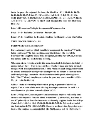 invite the poor, the crippled, the lame, the blind Lk 14:21; 11:41;Dt 14:29;
16:11,14;26:12,13;2 Sa 6:19; 2 Chr 30:24;Neh 8:10,12;Job29:13,15,16;
31:16-20;Pr 3:9,10;14:31;31:6,7;Isa 58:7,10;Mt 14:14-21;15:32-39;22:10;
Acts 2:44,45;4:34,35;9:39; Ro 12:13-16;1 Ti 3:2; 5:10; Titus 1:8; Phile 1:7;
Heb 13:2
Luke 14 Resources - Multiple Sermons and Commentaries
Luke 14:1-14 Jesus the Confronter - StevenCole
Luke 14:7-14 Humbling the Exalted--Exalting the Humble - John MacArthur
TRUE DISCIPLESHIP CALLS
FOR UNSELFISH GENEROSITY
But - A term of contrastwhich should always prompt the question "What is
being contrasted?" In this case the contrastis striking - the wayof the
Pharisees who soughtto be exalted among men, and the way of God, which is
the humble path that leads to true blessing.
When you give a reception, invite the poor, the crippled, the lame, the blind (4
groups in Lk 14:21) - This focuses onthose who have need and have no funds
to repay with a reciprocalinvitation. To the Pharisees sucha suggestionwould
be absurd as these low caste people could provide no benefit to them in their
desire for prestige. In fact the Pharisees shunned this genre of non-genteel
folk! The OT clearly taught concernfor the poor and powerless (Dt. 14:28–
29; 16:11–14;26:11–13.)
Guzik - There is something wonderful in giving a gift that can never be
repaid. This is some of the more blessing Jesus spoke ofwhen He said, It is
more blessedto give than to receive (Acts 20:35).
Lame (5560)(cholos)is an adjective that describes a physical “disability that
involves the imperfect function of the lowerlimbs” (Louw-Nida). It is used in
the NT primarily to describe those who are literally crippled in the feet or legs
(Acts 3.2, 11, 14:8, Mt 11:5, 15:30-31, 21:14, Lk 7:22, Jn 5:3) or deprived of
one foot, maimed (Mt 18.8, Mk 9:45). Cholos is used once in a figurative sense
to describe spiritual weaknessin Heb 12:13 (cf Lxx use in 1 Ki 18:21)where
 