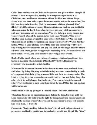 Cole - True ministry out of Christian love serves and gives without thought of
return. It isn’t manipulative, serving for what you canget out of it. As
Christians, we should serve others out of love for God and others. To go
Jesus’way, you have to have your focus on eternity, not on the rewards of this
life. You have to believe that God “is a rewarder of those who seek Him”
(Heb. 11:6). Often there are many blessings that come back on you in this life
when you serve the Lord. But, often there are not any visible rewards here
and now. You serve and no one notices. You give to help a needy personand
you getripped off, and the person never even says, “Thanks.”One testof
whether your motives are right in your service for Christ is, “Are you hurt
when you don’t get the recognitionyou think you deserve?” (WOE!)Another
test is, “What is your attitude toward the poor and the hurting?” If you’re
only willing to serve those who can pay you back or who might later be able to
advance your cause, you’re using people, not loving them. Jesus confronts our
motives for service. Any selfishmotives in serving Christ are sin.
Bock - Unlike much of ancient culture, Jesus urges that reciprocitynot be a
factorin deciding whom to invite (Marshall1978:584). Hospitality is
generositywhen no motive exists besides
Mattoon- He instructed them to invite those who were poor, maimed, lame,
and blind. By doing this, they would show they were not controlledby a spirit
of repayment, that their giving was unselfish, and their love was genuine. The
Lord is trying to getus to examine our motives of service and doing things for
others. Is it for self-gloryor for God's glory? Are we seeking to be seenof
others? Are we trying to gain something down the road? One day our motives
will be revealed.
Paul alludes to this by giving us a "motive check" in First Corinthians
Therefore do not go on passing judgment before the time, but wait until the
Lord comes who will both bring to light the things hidden in the darkness and
disclose the motives of men’s hearts; and then eachman’s praise will come to
him from God. (1 Cor 4:5)
Comment - "Judge nothing before the time", for all such judgment must be
premature and faulty, partial and inconclusive, invalid and illegal. The "time"
 