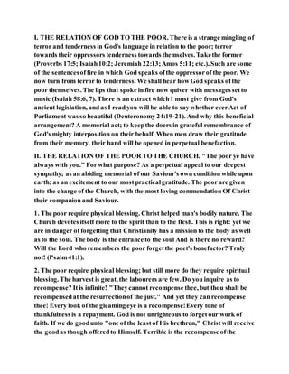 I. THE RELATION OF GOD TO THE POOR. There is a strange mingling of
terror and tenderness in God's language in relation to the poor; terror
towards their oppressors tenderness towards themselves.Takethe former
(Proverbs 17:5; Isaiah10:2; Jeremiah 22:13;Amos 5:11; etc.). Such are some
of the sentencesoffire in which God speaks ofthe oppressorof the poor. We
now turn from terror to tenderness. We shall hear how God speaks ofthe
poor themselves. The lips that spoke in fire now quiver with messagessetto
music (Isaiah 58:6, 7). There is an extract which I must give from God's
ancient legislation, and as I read you will be able to say whether everAct of
Parliament was so beautiful (Deuteronomy 24:19-21). And why this beneficial
arrangement? A memorial act; to keepthe doers in grateful remembrance of
God's mighty interposition on their behalf. When men draw their gratitude
from their memory, their hand will be opened in perpetual benefaction.
II. THE RELATION OF THE POOR TO THE CHURCH. "The poor ye have
always with you." For what purpose? As a perpetual appeal to our deepest
sympathy; as an abiding memorial of our Saviour's own condition while upon
earth; as an excitement to our most practicalgratitude. The poor are given
into the charge of the Church, with the most loving commendation Of Christ
their companion and Saviour.
1. The poor require physical blessing. Christ helped man's bodily nature. The
Church devotes itself more to the spirit than to the flesh. This is right: yet we
are in danger of forgetting that Christianity has a mission to the body as well
as to the soul. The body is the entrance to the soul And is there no reward?
Will the Lord who remembers the poor forgetthe poet's benefactor? Truly
not! (Psalm41:1).
2. The poor require physical blessing; but still more do they require spiritual
blessing. The harvest is great, the labourers are few. Do you inquire as to
recompense? It is infinite! "Theycannot recompense thee, but thou shalt be
recompensedat the resurrectionof the just." And yet they can recompense
thee! Every look of the gleaming eye is a recompense!Every tone of
thankfulness is a repayment. God is not unrighteous to forgetour work of
faith. If we do goodunto "one of the leastof His brethren," Christ will receive
the goodas though offeredto Himself. Terrible is the recompense ofthe
 