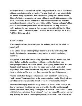 is when the Lord comes and sets up His Judgment Seat. In view of this "time",
all human verdicts must be prejudice. Then the Lord will bring into the light
the hidden things of darkness, those deepinner springs that lurked unseen,
things of which we were not aware, and will make manifest the counsels ofthe
heart, those secretdesires and motives which were concealedbut were the
basis of decisionand action. Then everything will be "named and open". Then
eachshall receive the praise that is his due from God, the only praise that
really matters, the only judgment that possessestrue value. (What the Bible
teaches – 1 and 2 Corinthians) (Ed: The truth this verse prompts me to pray
Ps 139:23-24 frequently!)
A New Tradition
When you give a feast, invite the poor, the maimed, the lame, the blind. —
Luke 14:13
In the United States, Thanksgiving is traditionally a day of feasting with
family. But changing circumstances may lead us to rethink our holiday
traditions.
It happened to Sharon Randall during a year in which her mother died, her
father-in-law had to be moved to a resthome, and her husband was
undergoing treatment for cancer. As the Thanksgiving holiday drew near, the
Randall family decided it was time for a new approach. So instead of
preparing a feastjust for themselves, they invited people outside their family
circle to join them. The next year they expanded the guestlist even more.
“If your family has changedand you need a new tradition,” says Sharon,
“look around. You’re not alone. Invite someone to join you for Thanksgiving.
Or volunteer to help serve at a church or shelter or community dinner.”
Those are challenging words for every followerof Jesus Christ. Perhaps it’s
time to start a new tradition for your next holiday feastby inviting people
outside your usual circle, or by serving those in need. In Luke 14:12-14, Jesus
said that when we include those who can’t repay us, we are blessedin a special
way. Sharing the feastis Thanksgiving indeed! By David C. McCasland(Our
 
