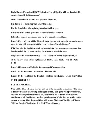 Daily Bread, Copyright RBC Ministries, Grand Rapids, MI. — Reprinted by
permission. All rights reserved)
Just a "cup of cold water" was given in His name,
But the soul of the giver was never the same!
For he found that when giving was done with a zest,
Both the heart of the giver and takerwere blest. —Anon.
Life takes onnew meaning when we give ourselves to others.
Luke 14:14 and you will be blessed, since they do not have the means to repay
you; for you will be repaid at the resurrectionof the righteous."
KJV Luke 14:14 And thou shalt be blessed;for they cannot recompense thee:
for thou shalt be recompensedat the resurrectionof the just.
for you will be repaid Pr 19:17; Mt 6:4; 10:41,42;25:34-40;Phil 4:18,19
at the resurrectionof the righteous Lk 20:35,36;Da 12:2,3;Jn 5:29; Acts
24:15
Luke 14 Resources - Multiple Sermons and Commentaries
Luke 14:1-14 Jesus the Confronter - StevenCole
Luke 14:7-14 Humbling the Exalted--Exalting the Humble - John MacArthur
THE PROMISE OF
FUTURE BLESSING
You will be blessed, since they do not have the means to repay you - The point
is that you "gave" expecting nothing in return. You gave with pure motives,
motives of compassionand love for your fellow man. These are God-like
attributes. And God honors selfless graciousness. While they do not have the
means to repay, God does and God will repay! Note that "be blessed" is the
"Divine Passive"indicating it is God Who will repay.
 