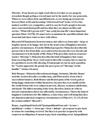 Wiersbe - If our hearts are right, God will see to it that we are properly
rewarded, though getting a reward must not be the motive for our generosity.
When we serve others from unselfish hearts, we are laying up treasures in
heaven (Matt. 6:20) and becoming “rich toward God” (Luke 12:21). Our
modern world is very competitive, and it is easyfor God’s people to become
more concernedabout profit and loss than they are about sacrifice and
service. “Whatwill I getout of it?” may easilybecome life’s most important
question (Matt. 19:27ff). We must strive to maintain the unselfish attitude that
Jesus had and share what we have with others.
Blessed(3107)(makarios fromroot makar, but others say from mak = large or
lengthy) means to be happy, but not in the usual sense ofhappiness basedon
positive circumstances. Fromthe Biblical perspective Makarios describesthe
person who is free from daily cares andworries because his every breath and
circumstance is in the hands of His MakerWho gives him such an assurance
(such a "blessing"). Makarios describesthe kind of happiness that comes
from receiving divine favor. God wants to bless His creation, but we must be
in a position to receive His blessing. Proud people are not in such a position,
for "Godis opposedto the proud, but gives grace (cf"blessing")to the
humble." (James 4:6-note).
Rob Morgan- Makarios (blessed)means happy, fortunate, blissful. Homer
used the word to describe a wealthy man, and Plato used it of one who is
successfulin business. Both Homer and Hesiod spoke ofthe Greek gods as
being happy (makarios)within themselves, because theywere unaffected by
the world of men-who were subjectto poverty, disease, weakness, misfortune,
and death. The fullest meaning of the term, therefore, had to do with an
inward contentedness thatis not affectedby circumstances. Thatis the kind of
happiness Goddesires for His children, a state of joy and well-being that does
not depend on physical, temporary circumstances (cfPhp 4:11, 12, 13). (From
his sermonentitled "Blessed")
Repay...repaid(paid back)(467)(antapodidomifrom antí = in turn +
apodídomi = render <> from apo = from + didomi = give) means to give back
in return for something received. The idea is to practice reciprocitywith
respectto an obligation. It means to pay back something owed. Antapodidomi
 