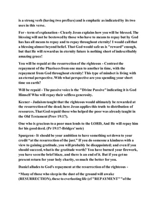is a strong verb (having two prefixes) and is emphatic as indicated by its two
uses in this verse.
For - term of explanation - Clearly Jesus explains how you will be blessed. The
blessing will not be bestowedby those who have to means to repay but by God
has has all means to repay and to repay throughout eternity! I would callthat
a blessing almost beyond belief. That God would safe us is "reward" enough,
but that He will rewardus in eternity future is nothing short of indescribably
amazing grace!
You will be repaid at the resurrectionof the righteous - Contrastthe
repayment of the Phariseesfrom one man to another in time, with the
repayment from God throughout eternity! This type of mindset is living with
an eternal perspective. With what perspective are you spending your short
time on earth?
Will be repaid - The passive voice is the "Divine Passive"indicating it is God
Himself Who will repay their selfless generosity.
Keener - Judaism taught that the righteous would ultimately be rewarded at
the resurrectionof the dead; here Jesus applies this truth to distribution of
resources.ThatGod repaid those who helped the poor was alreadytaught in
the Old Testament(Prov 19:17).
One who is gracious to a poor man lends to the LORD, And He will repay him
for his gooddeed. (Pr 19:17-Bridges'note)
Spurgeon- It should be your ambition to have something setdown to your
credit “at the resurrection of the just.” If you do someone a kindness with a
view to gaining gratitude, you will probably be disappointed; and even if you
should succeed, whatis the gratitude worth? You have burned your firework,
you have seenthe brief blaze, and there is an end of it. But if you getno
present return for your holy charity, so much the better for you.
Daniel alludes to God's repayment at the resurrection of the righteous -
“Many of those who sleepin the dust of the ground will awake
(RESURRECTION), these to everlasting life (cf "REPAYMENT""ofthe
 