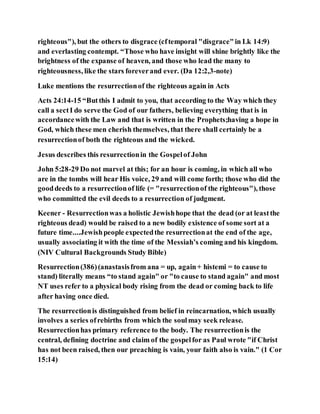 righteous"), but the others to disgrace (cftemporal "disgrace"in Lk 14:9)
and everlasting contempt. “Those who have insight will shine brightly like the
brightness of the expanse of heaven, and those who lead the many to
righteousness, like the stars foreverand ever. (Da 12:2,3-note)
Luke mentions the resurrectionof the righteous again in Acts
Acts 24:14-15 “Butthis I admit to you, that according to the Way which they
call a sectI do serve the God of our fathers, believing everything that is in
accordancewith the Law and that is written in the Prophets;having a hope in
God, which these men cherish themselves, that there shall certainly be a
resurrectionof both the righteous and the wicked.
Jesus describes this resurrectionin the Gospelof John
John 5:28-29 Do not marvel at this; for an hour is coming, in which all who
are in the tombs will hear His voice, 29 and will come forth; those who did the
gooddeeds to a resurrectionof life (= "resurrectionof the righteous"), those
who committed the evil deeds to a resurrection of judgment.
Keener - Resurrectionwas a holistic Jewishhope that the dead (or at leastthe
righteous dead) would be raised to a new bodily existence of some sort at a
future time....Jewishpeople expectedthe resurrectionat the end of the age,
usually associating it with the time of the Messiah’s coming and his kingdom.
(NIV Cultural Backgrounds Study Bible)
Resurrection(386)(anastasisfrom ana = up, again+ histemi = to cause to
stand) literally means “to stand again" or "to cause to stand again" and most
NT uses refer to a physical body rising from the dead or coming back to life
after having once died.
The resurrectionis distinguished from belief in reincarnation, which usually
involves a series ofrebirths from which the soulmay seek release.
Resurrectionhas primary reference to the body. The resurrectionis the
central, defining doctrine and claim of the gospelfor as Paul wrote "if Christ
has not been raised, then our preaching is vain, your faith also is vain." (1 Cor
15:14)
 