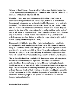 Stein on of the righteous - From Acts 24:15 it is evident that this is short for
“of the righteous and the unrighteous.” Compare John 5:28–29;2 Tim 4:1; cf.
also Luke 10:12;11:31–32;Rom 2:5–11.
John Piper - This is the way Jesus saidthe hope of the resurrectionis
supposedto change our behavior. For example, he told us to invite to our
homes people who cannot pay us back in this life. How are we to be motivated
to do this? “You will be repaid at the resurrection of the just” (Luke 14:14).
This is a radical callfor us to look hard at out present lives to see if they are
shaped by the hope of the resurrection. Do we make decisions onthe basis of
gain in this world or gainin the next? Do we take risks for love’s sake that can
only be explained as wise if there is a resurrection? May God help us to
rededicate ourselves fora lifetime to letting the resurrectionhave its radical
effects. (Seeing and Savoring Jesus Christ)
Righteous (1342)(dikaios from dike = right, just) defines that which is in
accordancewith high standards of rectitude and in this contextpertains to
being in accordance withwhat God requires. He requires righteousness and
provides it by grace through faith in Christ (cf verb form dikaioo translated
justified in Lk 18:14). In Matthew 13 Jesus describes the righteous as those
"who will shine forth as the sun in the kingdom of their Father." (Mt 13:43).
MacArthur -The Lord had concluded His illustration with a reference to the
resurrectionand reward of the righteous. The scribes and Pharisees
understood that He was referring to eternallife, and challenging them to
humble themselves to receive it. Earning that resurrectionwas their supreme
hope. They believed that by enduring the minute prescriptions, deprivation,
self-sacrifice,and rituals of their religious systemthey would gain eternallife
in God’s kingdom. In all false religions the promise of a goodlife in the future
after death motivates people to put up with the restrictions and burdens
imposed on them in this life.
Who’s On My GuestList?
 