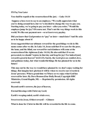 I'll PayYou Later
You shall be repaid at the resurrectionof the just. —Luke 14:14
Suppose a boss were to say to an employee, “We really appreciate what
you’re doing around here, but we’ve decided to change the waywe pay you.
Starting today, we’re going to pay you later—afteryou retire.” Would the
employee jump for joy? Of course not. That’s not the way things work in this
world. We like our payment now—orat leastevery payday.
Did you know that Godpromises to “pay” us later—much later? And He asks
us to be happy about it!
Jesus suggestedthat our ultimate reward for the goodthings we do in His
name comes after we die. In Luke 14, Jesus saidthat if we care for the poor,
the lame, and the blind, our reward for such kindness will come at the
resurrectionof the righteous (Luke 14:14). He also said that if we are
persecuted, we should “rejoice in that day and leap for joy! For indeed [our]
reward is greatin heaven” (6:22-23). Surely, the Lord gives us comfort, love,
and guidance today, but what wonderful things He has planned for us in the
future!
This may not be the way we would have planned it; we don’t enjoy waiting for
things. But imagine how glorious it will be when we receive our rewards in
Jesus’presence. Whata grand time we’ll have as we enjoy what God has
reservedfor later. By Dave Branon (Our Daily Bread, Copyright RBC
Ministries, Grand Rapids, MI. — Reprinted by permission. All rights
reserved)
Beyond earth's sorrows,the joys of heaven,
Eternal blessings with Christ my Lord;
Earth's weeping ended, earth's trials over,
Sweetrestin Jesus, O blest reward! —Gilmore
What is done for Christ in this life will be rewarded in the life to come.
 