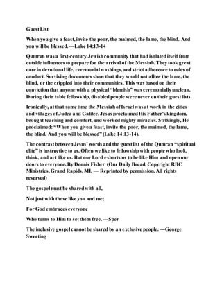 GuestList
When you give a feast, invite the poor, the maimed, the lame, the blind. And
you will be blessed. —Luke 14:13-14
Qumran was a first-century Jewishcommunity that had isolateditself from
outside influences to prepare for the arrival of the Messiah. Theytook great
care in devotional life, ceremonialwashings, and strict adherence to rules of
conduct. Surviving documents show that they would not allow the lame, the
blind, or the crippled into their communities. This was basedon their
conviction that anyone with a physical “blemish” was ceremoniallyunclean.
During their table fellowship, disabled people were never on their guestlists.
Ironically, at that same time the MessiahofIsraelwas at work in the cities
and villages of Judea and Galilee. Jesus proclaimedHis Father’s kingdom,
brought teaching and comfort, and workedmighty miracles. Strikingly, He
proclaimed: “When you give a feast, invite the poor, the maimed, the lame,
the blind. And you will be blessed” (Luke 14:13-14).
The contrastbetweenJesus’words and the guestlist of the Qumran “spiritual
elite” is instructive to us. Often we like to fellowship with people who look,
think, and act like us. But our Lord exhorts us to be like Him and open our
doors to everyone. By Dennis Fisher (Our Daily Bread, Copyright RBC
Ministries, Grand Rapids, MI. — Reprinted by permission. All rights
reserved)
The gospelmust be sharedwith all,
Not just with those like you and me;
For God embraces everyone
Who turns to Him to setthem free. —Sper
The inclusive gospelcannotbe shared by an exclusive people. —George
Sweeting
 