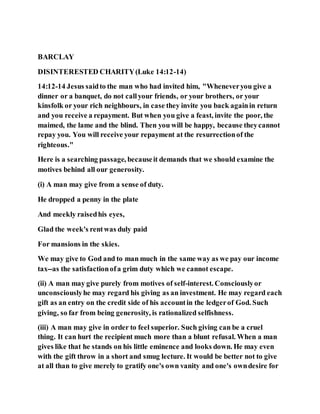 BARCLAY
DISINTERESTED CHARITY(Luke 14:12-14)
14:12-14 Jesus saidto the man who had invited him, "Wheneveryou give a
dinner or a banquet, do not callyour friends, or your brothers, or your
kinsfolk or your rich neighbours, in case they invite you back againin return
and you receive a repayment. But when you give a feast, invite the poor, the
maimed, the lame and the blind. Then you will be happy, because theycannot
repay you. You will receive your repayment at the resurrectionof the
righteous."
Here is a searching passage, becauseit demands that we should examine the
motives behind all our generosity.
(i) A man may give from a sense of duty.
He dropped a penny in the plate
And meekly raisedhis eyes,
Glad the week's rentwas duly paid
For mansions in the skies.
We may give to God and to man much in the same way as we pay our income
tax--as the satisfactionofa grim duty which we cannot escape.
(ii) A man may give purely from motives of self-interest. Consciouslyor
unconsciouslyhe may regard his giving as an investment. He may regard each
gift as an entry on the credit side of his accountin the ledgerof God. Such
giving, so far from being generosity, is rationalized selfishness.
(iii) A man may give in order to feel superior. Such giving can be a cruel
thing. It can hurt the recipient much more than a blunt refusal. When a man
gives like that he stands on his little eminence and looks down. He may even
with the gift throw in a short and smug lecture. It would be better not to give
at all than to give merely to gratify one's own vanity and one's owndesire for
 