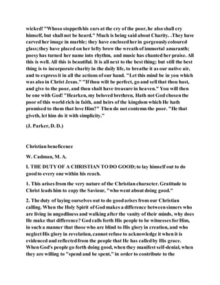 wicked!"Whoso stoppethhis ears at the cry of the poor, he also shall cry
himself, but shall not be heard." Much is being said about Charity. .They have
carved her image in marble; they have enclosedherin gorgeouslycoloured
glass;they have placed on her lofty brow the wreath of immortal amaranth;
poesyhas turned her name into rhythm, and music has chanted her praise. All
this is well. All this is beautiful. It is all next to the best thing; but still the best
thing is to incorporate charity in the daily life, to breathe it as our native air,
and to express it in all the actions of our hand. "Let this mind be in you which
was also in Christ Jesus." "Ifthou wilt be perfect, go and sellthat thou hast,
and give to the poor, and thou shalt have treasure in heaven." You will then
be one with God! "Hearken, my beloved brethren, Hath not God chosenthe
poor of this world rich in faith, and heirs of the kingdom which He hath
promised to them that love Him?" Then do not contemn the poor. "He that
giveth, let him do it with simplicity."
(J. Parker, D. D.)
Christian beneficence
W. Cadman, M. A.
I. THE DUTY OF A CHRISTIAN TO DO GOOD;to lay himself out to do
goodto every one within his reach.
1. This arises from the very nature of the Christian character. Gratitude to
Christ leads him to copy the Saviour, "who went about doing good."
2. The duty of laying ourselves out to do goodarises from our Christian
calling. When the Holy Spirit of God makes a difference betweensinners who
are living in ungodliness and walking after the vanity of their minds, why does
He make that difference? Godcalls forth His people to be witnesses forHim,
in such a manner that those who are blind to His glory in creation, and who
neglectHis glory in revelation, cannot refuse to acknowledge it when it is
evidenced and reflectedfrom the people that He has calledby His grace.
When God's people go forth doing good, when they manifest self-denial, when
they are willing to "spend and be spent," in order to contribute to the
 