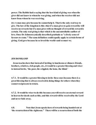 power. The Rabbis had a saying that the best kind of giving was when the
giver did not know to whom he was giving, and when the receiverdid not
know from whom he was receiving.
(iv) A man may give because he cannothelp it. That is the only realway to
give. The law of the kingdom is this--that if a man gives to gain rewardhe will
receive no reward; but if a man gives with no thought of reward his rewardis
certain. The only real giving is that which is the uncontrollable outflow of
love. Once Dr Johnsoncynically described gratitude as "a lively sense of
favours to come." The same definition could equally apply to certain forms of
giving. God gave because he so loved the world--and so must we.
JIM BOMKAMP
Jesus teacheshere that insteadof inviting to luncheons or dinners friends,
brothers, relatives, rich people, etc., it would be a greaterblessing and wiser
to instead invite, ‘the poor, the crippled, the lame, the blind.’
4.7.1. It would be a greaterblessing to invite these ones because there is a
greatblessing that is always receivedin doing things for others when they
cannot reciprocate in return.
4.7.2. It would be wiser to do this because you will receive an eternal reward
in heaven for deeds such as this, and this reward will be receivedby the Lord
and never fade away.
4.8. Note that Jesus speakshere of rewards being handed out at
‘the resurrectionof the righteous.” There will be a resurrectionof both the
 