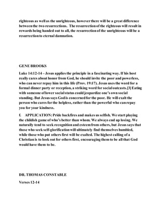 righteous as wellas the unrighteous, howeverthere will be a great difference
betweenthe two resurrections. The resurrectionof the righteous will result in
rewards being handed out to all, the resurrectionof the unrighteous will be a
resurrectionto eternal damnation.
GENE BROOKS
Luke 14:12-14 – Jesus applies the principle in a fascinating way. If his host
really cares about honor from God, he should invite the poor and powerless,
who can never repay him in this life (Prov. 19:17). Jesus uses the word for a
formal dinner party or reception, a striking word for socialoutcasts.[3]Eating
with someone oflower socialstatus couldjeopardize one’s own social
standing. But Jesus says Godis concernedfor the poor. He will exalt the
person who cares forthe helpless, rather than the powerful who canrepay
you for your kindness.
f. APPLICATION:Pride backfires and makes us selfish. We start playing
the childish game of who’s better than whom. We always end up losing. We
naturally tend to seek recognitionand esteemfrom others, but Jesus says that
those who seek self-glorificationwill ultimately find themselves humbled,
while those who put others first will be exalted. The highest calling of a
Christian is to look out for others first, encouraging them to be all that God
would have them to be.
DR. THOMAS CONSTABLE
Verses 12-14
 