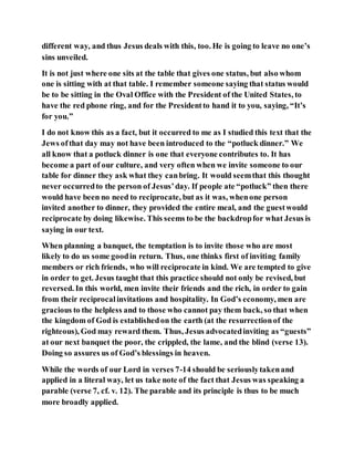 different way, and thus Jesus deals with this, too. He is going to leave no one’s
sins unveiled.
It is not just where one sits at the table that gives one status, but also whom
one is sitting with at that table. I remember someone saying that status would
be to be sitting in the Oval Office with the President of the United States, to
have the red phone ring, and for the Presidentto hand it to you, saying, “It’s
for you.”
I do not know this as a fact, but it occurred to me as I studied this text that the
Jews ofthat day may not have been introduced to the “potluck dinner.” We
all know that a potluck dinner is one that everyone contributes to. It has
become a part of our culture, and very often when we invite someone to our
table for dinner they ask what they canbring. It would seemthat this thought
never occurredto the person of Jesus’day. If people ate “potluck” then there
would have been no need to reciprocate, but as it was, whenone person
invited another to dinner, they provided the entire meal, and the guestwould
reciprocate by doing likewise. This seems to be the backdropfor what Jesus is
saying in our text.
When planning a banquet, the temptation is to invite those who are most
likely to do us some goodin return. Thus, one thinks first of inviting family
members or rich friends, who will reciprocate in kind. We are tempted to give
in order to get. Jesus taught that this practice should not only be revised, but
reversed. In this world, men invite their friends and the rich, in order to gain
from their reciprocalinvitations and hospitality. In God’s economy, men are
gracious to the helpless and to those who cannot pay them back, so that when
the kingdom of God is establishedon the earth (at the resurrectionof the
righteous), God may reward them. Thus, Jesus advocatedinviting as “guests”
at our next banquet the poor, the crippled, the lame, and the blind (verse 13).
Doing so assures us of God’s blessings in heaven.
While the words of our Lord in verses 7-14 should be seriouslytakenand
applied in a literal way, let us take note of the fact that Jesus was speaking a
parable (verse 7, cf. v. 12). The parable and its principle is thus to be much
more broadly applied.
 