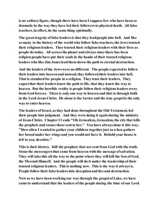 is no solitaryfigure, though there have been I suppose few who have been so
dramatic in the way they have led their followers to physical death. All false
teachers, in effect, do the same thing spiritually.
The greattragedy of false leaders is that they leadpeople into hell. And like
so many in the history of the world who follow false teachers, the Jews trusted
their religious leaders. Theytrusted their religious leaders with their lives as
people do today. All across the planet and always since there has been
religion people have put their souls in the hands of their trusted religious
leaders who like Jim Jones leadthem down the path to eternal destruction.
And the leaders of the Jews were no different. The people expectedto follow
their leaders into heavenand instead, they followedtheir leaders into hell.
That is standard for people in a religion. They trust their leaders. They
expectthat their leaders know the path to life, that they know the way to
heaven. But the horrible reality is people follow their religious leaders away
from God forever. There is only one way to heaven and that is through faith
in the Lord Jesus Christ. He alone is the Savior and the true gospelis the only
way to enter heaven.
The leaders of Israel, as they had done throughout the Old Testament, led
their people into judgment. And they were doing it again during the ministry
of Jesus Christ. Chapter13 ends "Oh Jerusalem, Jerusalem, the city that kills
the prophets and stones those sentto her." You have always done it this way.
"How often I wanted to gather your children togetherjust as a hen gathers
her brood under her wings and you would not have it. Behold your house is
left to you, desolate."
This is their history. Kill the prophets that are sent from God with the truth.
Stone the messengersthat come from heaven with the messageofsalvation.
They will take this all the way to the point where they will kill the Son of God,
the MessiahHimself. And the people will do it under the leadership of their
trusted religious leaders. This is nothing new. This is the way it always is.
People follow their false leaders into deceptionand lies and destruction.
Now as we have been working our waythrough the gospelof Luke, we have
come to understand that the leaders of the people during the time of our Lord
 