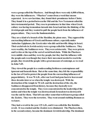 were a group called the Pharisees. And though there were only 6,000 ofthem,
they were the influencers. “Pharisee” comesfrom a word that means
separated. As we saw lasttime, they found their prominence before Christ.
They found it in a period betweenthe Old and the New Testamentcalledthe
inter-testamental period. They rose to prominence in that time when Greek
culture was having tremendous inroads into Israeland into the thinking of the
Jewishpeople and they wanted to pull the people back from the influences of
paganculture. They were the fundamentalists.
They are a kind of a branch of the Hasidim, the pious ones. They opposedthe
encroaching influence of Greek and Roman culture, especiallyunder
Antiochus Epiphanes, the Greek ruler who did such horrific things in Israel.
Their archrivals in Jewishsocietywere a group calledthe Sadducees. They
were wealthy, the Sadducees were. Theywere aristocratic. Theywere priests
and Levites at the top of the sortof socialfoodchain. While the Pharisees
were middle class andthey were lay people, but they had the influence with
the people and even though they knew their movement needed to reach the
people, they treated the people with a greatmeasure of contempt, as we read
in John 7:49.
They viewed the people in a condescending fashionas contemptuous and
ignorant and beneath them. But at the same time, they felt the responsibility
to the law of God to protect the people from the encroaching influences of
paganidolatry. It was 70 A.D., after our Lord had gone back to heavenand
three decades lateror so when the temple was destroyed. With the
destruction of the temple in 70 A.D. and the destruction of the city, the
Sadducees disappearedfrom history, because they basicallywere
concentratedin the temple. They were concentratedin the leadership of the
nation and when the temple was destroyedand Jerusalemwas destroyedit
was the end for them. That left one other somewhatwell-knowngroup called
the Zealots. Theywere the terrorists. They went around stabbing Romans as
we know.
They had a revolt in the year 135 A.D., and it was calledthe Bar Kokhba
revolt. It was crushed and the Zealots were eliminated. The Phariseesthen,
in the secondcentury, became the dominant Jewishleadership. The dominant
 