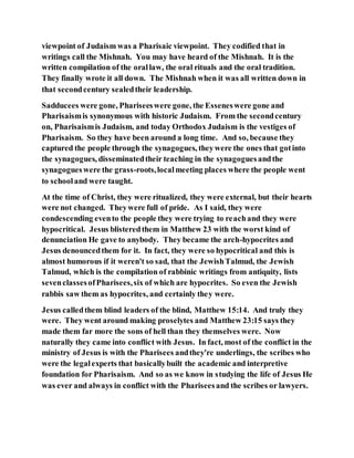 viewpoint of Judaism was a Pharisaic viewpoint. They codified that in
writings call the Mishnah. You may have heard of the Mishnah. It is the
written compilation of the orallaw, the oral rituals and the oral tradition.
They finally wrote it all down. The Mishnah when it was all written down in
that secondcentury sealedtheir leadership.
Sadducees were gone, Phariseeswere gone, the Esseneswere gone and
Pharisaismis synonymous with historic Judaism. From the secondcentury
on, Pharisaismis Judaism, and today Orthodox Judaism is the vestiges of
Pharisaism. So they have been around a long time. And so, because they
captured the people through the synagogues, theywere the ones that gotinto
the synagogues, disseminatedtheir teaching in the synagoguesandthe
synagogueswere the grass-roots,localmeeting places where the people went
to schooland were taught.
At the time of Christ, they were ritualized, they were external, but their hearts
were not changed. Theywere full of pride. As I said, they were
condescending evento the people they were trying to reachand they were
hypocritical. Jesus blisteredthem in Matthew 23 with the worst kind of
denunciation He gave to anybody. They became the arch-hypocrites and
Jesus denouncedthem for it. In fact, they were so hypocritical and this is
almost humorous if it weren't so sad, that the JewishTalmud, the Jewish
Talmud, which is the compilation of rabbinic writings from antiquity, lists
sevenclassesofPharisees,six of which are hypocrites. So even the Jewish
rabbis saw them as hypocrites, and certainly they were.
Jesus calledthem blind leaders of the blind, Matthew 15:14. And truly they
were. They went around making proselytes and Matthew 23:15 says they
made them far more the sons of hell than they themselves were. Now
naturally they came into conflict with Jesus. In fact, most of the conflict in the
ministry of Jesus is with the Pharisees andthey're underlings, the scribes who
were the legalexperts that basicallybuilt the academic and interpretive
foundation for Pharisaism. And so as we know in studying the life of Jesus He
was ever and always in conflict with the Phariseesand the scribes or lawyers.
 