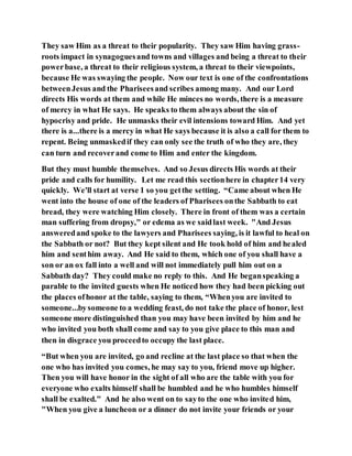 They saw Him as a threat to their popularity. They saw Him having grass-
roots impact in synagoguesand towns and villages and being a threat to their
powerbase, a threat to their religious system, a threat to their viewpoints,
because He was swaying the people. Now our text is one of the confrontations
betweenJesus and the Phariseesand scribes among many. And our Lord
directs His words at them and while He minces no words, there is a measure
of mercy in what He says. He speaks to them always about the sin of
hypocrisy and pride. He unmasks their evil intensions toward Him. And yet
there is a...there is a mercy in what He says because it is also a call for them to
repent. Being unmaskedif they can only see the truth of who they are, they
can turn and recoverand come to Him and enter the kingdom.
But they must humble themselves. And so Jesus directs His words at their
pride and calls for humility. Let me read this sectionhere in chapter14 very
quickly. We'll start at verse 1 so you getthe setting. “Came about when He
went into the house of one of the leaders of Pharisees onthe Sabbath to eat
bread, they were watching Him closely. There in front of them was a certain
man suffering from dropsy," or edema as we saidlast week. "And Jesus
answeredand spoke to the lawyers and Pharisees saying, is it lawful to heal on
the Sabbath or not? But they kept silent and He took hold of him and healed
him and senthim away. And He said to them, which one of you shall have a
son or an ox fall into a well and will not immediately pull him out on a
Sabbath day? They could make no reply to this. And He beganspeaking a
parable to the invited guests when He noticed how they had been picking out
the places ofhonor at the table, saying to them, “Whenyou are invited to
someone...bysomeone to a wedding feast, do not take the place of honor, lest
someone more distinguished than you may have been invited by him and he
who invited you both shall come and say to you give place to this man and
then in disgrace you proceedto occupy the last place.
“But when you are invited, go and recline at the last place so that when the
one who has invited you comes, he may say to you, friend move up higher.
Then you will have honor in the sight of all who are the table with you for
everyone who exalts himself shall be humbled and he who humbles himself
shall be exalted." And he also went on to sayto the one who invited him,
"When you give a luncheon or a dinner do not invite your friends or your
 