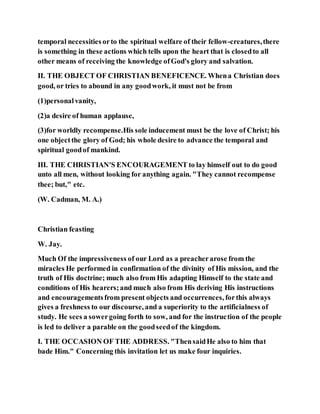 temporal necessities orto the spiritual welfare of their fellow-creatures,there
is something in these actions which tells upon the heart that is closedto all
other means of receiving the knowledge ofGod's glory and salvation.
II. THE OBJECT OF CHRISTIAN BENEFICENCE. Whena Christian does
good, or tries to abound in any goodwork, it must not be from
(1)personalvanity,
(2)a desire of human applause,
(3)for worldly recompense.His sole inducement must be the love of Christ; his
one objectthe glory of God; his whole desire to advance the temporal and
spiritual goodof mankind.
III. THE CHRISTIAN'S ENCOURAGEMENT to lay himself out to do good
unto all men, without looking for anything again. "They cannot recompense
thee; but," etc.
(W. Cadman, M. A.)
Christian feasting
W. Jay.
Much Of the impressiveness of our Lord as a preacherarose from the
miracles He performed in confirmation of the divinity of His mission, and the
truth of His doctrine; much also from His adapting Himself to the state and
conditions of His hearers;and much also from His deriving His instructions
and encouragementsfrom present objects and occurrences, forthis always
gives a freshness to our discourse, and a superiority to the artificialness of
study. He sees a sowergoing forth to sow, and for the instruction of the people
is led to deliver a parable on the goodseedof the kingdom.
I. THE OCCASION OF THE ADDRESS. "ThensaidHe also to him that
bade Him." Concerning this invitation let us make four inquiries.
 